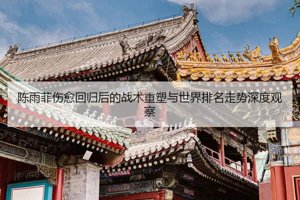 陈雨菲伤愈回归后的战术重塑与世界排名走势深度观察